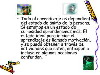 Todo el aprendizaje es dependiente del estado de ánimo de la persona. Si estamos en un estado de curiosidad aprenderemos más. El estado ideal para iniciar el aprendizaje es llamado motivación, y se puede obtener a través de actividades que reten, anticipen e incluso en algunas ocasiones confundan. 