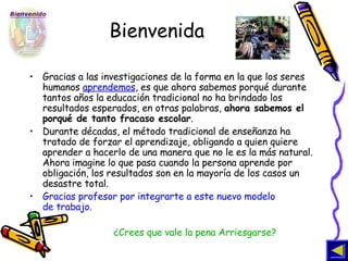 Bienvenida Gracias a las investigaciones de la forma en la que los seres humanos  aprendemos , es que ahora sabemos porqué durante tantos años la educación tradicional no ha brindado los resultados esperados, en otras palabras,  ahora sabemos el porqué de tanto fracaso escolar .  Durante décadas, el método tradicional de enseñanza ha tratado de forzar el aprendizaje, obligando a quien quiere aprender a hacerlo de una manera que no le es la más natural. Ahora imagine lo que pasa cuando la persona aprende por obligación, los resultados son en la mayoría de los casos un desastre total.  Gracias profesor por integrarte a este nuevo modelo  de trabajo.  ¿Crees que vale la pena Arriesgarse? 