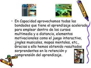 En Capacidad aprovechamos todas las bondades que tiene el aprendizaje acelerado para emplear dentro de los cursos multimedia y a distancia, elementos motivacionales como el juego interactivo, jingles musicales, mapas mentales, etc., Gracias a ello hemos obtenido resultados sorprendentes en la retención y comprensión del aprendizaje.  
