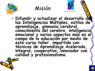 Misión Difundir y actualizar el desarrollo de las Inteligencias Múltiples, estilos de aprendizaje, gimnasia cerebral, conocimiento del cerebro, inteligencia emocional y varios aspectos más en el campo de la educación por medio de este curso taller  impartido con técnicas de Aprendizaje Acelerado, integral, cooperativo, innovador con calidad y profesionalismo.   