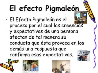 El efecto Pigmaleón El Efecto Pigmaleón es el proceso por el cual las creencias y expectativas de una persona afectan de tal manera su conducta que ésta provoca en los demás una respuesta que confirma esas expectativas. 