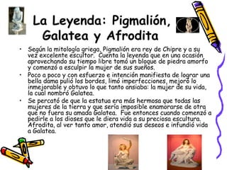 La Leyenda: Pigmalión, Galatea y Afrodita   Según la mitología griega, Pigmalión era rey de Chipre y a su vez excelente escultor.  Cuenta la leyenda que en una ocasión aprovechando su tiempo libre tomó un bloque de piedra amorfo y comenzó a esculpir la mujer de sus sueños. Poco a poco y con esfuerzo e intención manifiesta de lograr una bella dama pulió los bordes, limó imperfecciones, mejoró lo inmejorable y obtuvo lo que tanto ansiaba: la mujer de su vida, la cual nombró Galatea. Se percató de que la estatua era más hermosa que todas las mujeres de la tierra y que sería imposible enamorarse de otra que no fuera su amada Galatea.  Fue entonces cuando comenzó a pedirle a los dioses que le diera vida a su preciosa escultura.  Afrodita, al ver tanto amor, atendió sus deseos e infundió vida a Galatea. 