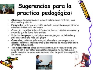 Sugerencias para la practica pedagógica: Observa  a tus alumnos en las actividades que realizan,  con discreción y afecto.  Escúchalos , préstale atención en todo momento en que directa o indirectamente la reclamen.  Conversa con ellos sobre diferentes temas. Háblale a su nivel y sobre lo que le llama la atención.  Date tu  tiempo  para participar en sus juegos,  actividades  y pláticas como uno más del grupo.  Conóceles  cada vez más y mejor, descubre poco a poco sus gustos, talentos, inclinaciones y sus modos de reaccionar ante diversas situaciones.   Ten  expectativas  altas de tus alumnos, con todos y cada uno.  Ellos lo van a detectar en nuestro lenguaje no verbal, en el modo peculiar de relacionarnos con ello, de pedirle o sugerirle las cosas.  