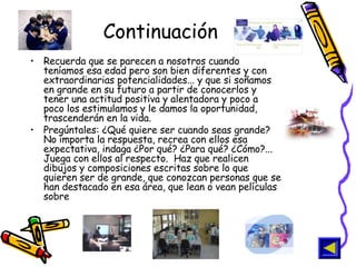Continuación Recuerda que se parecen a nosotros cuando teníamos esa edad pero son bien diferentes y con extraordinarias potencialidades... y que si soñamos en grande en su futuro a partir de conocerlos y tener una actitud positiva y alentadora y poco a poco los estimulamos y le damos la oportunidad, trascenderán en la vida.  Pregúntales: ¿Qué quiere ser cuando seas grande? No importa la respuesta, recrea con ellos esa expectativa, indaga ¿Por qué? ¿Para qué? ¿Cómo?... Juega con ellos al respecto.  Haz que realicen dibujos y composiciones escritas sobre lo que quieren ser de grande, que conozcan personas que se han destacado en esa área, que lean o vean películas sobre  