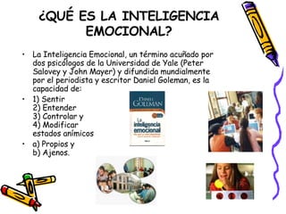 ¿QUÉ ES LA INTELIGENCIA EMOCIONAL? La Inteligencia Emocional, un término acuñado por dos psicólogos de la Universidad de Yale (Peter Salovey y John Mayer) y difundida mundialmente por el periodista y escritor Daniel Goleman, es la capacidad de: 1) Sentir 2) Entender 3) Controlar y 4) Modificar estados anímicos a) Propios y b) Ajenos. 