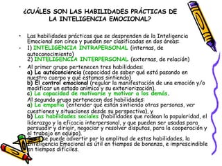 ¿CUÁLES SON LAS HABILIDADES PRÁCTICAS DE LA INTELIGENCIA EMOCIONAL? Las habilidades prácticas que se desprenden de la Inteligencia Emocional son cinco y pueden ser clasificadas en dos áreas: 1)  INTELIGENCIA INTRAPERSONAL   (internas, de autoconocimiento) 2)  INTELIGENCIA INTERPERSONAL   (externas, de relación) Al primer grupo pertenecen tres habilidades: a) La autoconciencia  (capacidad de saber qué está pasando en nuestro cuerpo y qué estamos sintiendo) b) El control emocional  (regular la manifestación de una emoción y/o modificar un estado anímico y su exteriorización). c ) La capacidad de motivarse y motivar a los demás . Al segundo grupo pertenecen dos habilidades: a ) La empatía   (entender qué están sintiendo otras personas, ver cuestiones y situaciones desde su perspectiva), y b)  Las habilidades sociales   (habilidades que rodean la popularidad, el liderazgo y la eficacia interpersonal, y que pueden ser usadas para persuadir y dirigir, negociar y resolver disputas, para la cooperación y el trabajo en equipo). Como se puede advertir por la amplitud de estas habilidades, la Inteligencia Emocional es útil en tiempos de bonanza, e imprescindible en tiempos difíciles. 