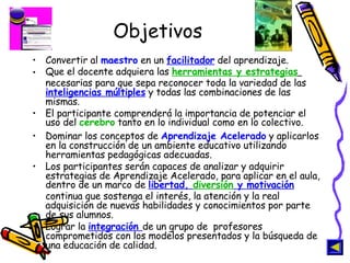 Objetivos Convertir al  maestro  en un  facilitador  del aprendizaje.  Que el docente adquiera las  herramientas y estrategias   necesarias para que sepa reconocer toda la variedad de las  inteligencias múltiples  y todas las combinaciones de las mismas.  El participante comprenderá la importancia de potenciar el uso del  cerebro  tanto en lo individual como en lo colectivo.  Dominar los conceptos de  Aprendizaje Acelerado  y aplicarlos en la construcción de un ambiente educativo utilizando herramientas pedagógicas adecuadas.  Los participantes serán capaces de analizar y adquirir estrategias de Aprendizaje Acelerado, para aplicar en el aula, dentro de un marco de  libertad,  diversión  y motivación  continua que sostenga el interés, la atención y la real adquisición de nuevas habilidades y conocimientos por parte de sus alumnos.  Lograr la  integración  de un grupo de  profesores comprometidos con los modelos presentados y la búsqueda de una educación de calidad.  