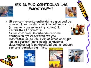 ¿ES BUENO CONTROLAR LAS EMOCIONES? Si por controlar se entiende la capacidad de adecuar la expresión emocional al contexto (situación y persona/s implicadas), la respuesta es afirmativa. Si por controlar se entiende reprimir continuamente el sentimiento y/o manifestación de una o varias emociones que "no nos gustan", esto puede conducir a desarreglos de la personalidad que no pueden ser considerados positivos.  