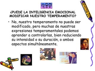 ¿PUEDE LA INTELIGENCIA EMOCIONAL MODIFICAR NUESTRO TEMPERAMENTO? No, nuestro temperamento no puede ser modificado, pero muchas de nuestras expresiones temperamentales podemos aprender a controlarlas, bien reduciendo su intensidad o su duración, o ambos aspectos simultáneamente.  