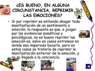 ¿ES BUENO, EN ALGUNA CIRCUNSTANCIA, REPRIMIR LAS EMOCIONES? Si por reprimir se entiende ahogar toda manifestación de un sentimiento o emoción, la respuesta es que, a juzgar por las evidencias somáticas y psicológicas, no es bueno reprimir las emoción es, salvo en casos extremos en donde sea imperioso hacerlo, pero en estos casos se trataría de reprimir la manifestación exterior de la emoción, y no su llegada a la conciencia.   