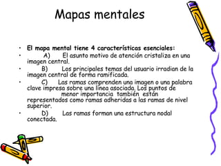 Mapas mentales El mapa mental tiene 4 características esenciales:           A)       El asunto motivo de atención cristaliza en una imagen central.          B)        Los principales temas del usuario irradian de la imagen central de forma ramificada.          C)      Las ramas comprenden una imagen o una palabra clave impresa sobre una línea asociada. Los puntos de                    menor importancia  también  están representados como ramas adheridas a las ramas de nivel superior.          D)        Las ramas forman una estructura nodal conectada. 