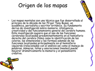 Origen de los mapas Los mapas mentales son una técnica que fue desarrollada al principio de la década de los 70 por Tony Buzan, un académico, periodista y escritor británico. Su fundamento deriva de investigación sobre memoria, inteligencia, creatividad y del funcionamiento general del cerebro humano. Esta investigación sugiere que el uso de las funciones cerebrales localizadas predominantemente en el hemisferio derecho del cerebro (tales como la identificación de los colores, las dimensiones y las formas) además de las funciones localizadas principalmente en el hemisferio izquierdo (relacionadas con el análisis así como el manejo de palabras, números, listas y asociaciones lineales) puede mejorar dramáticamente la memoria y el pensamiento creativo. 
