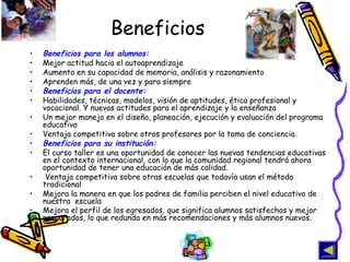 Beneficios Beneficios para los alumnos:   Mejor actitud hacia el autoaprendizaje  Aumento en su capacidad de memoria, análisis y razonamiento Aprenden más, de una vez y para siempre  Beneficios para el docente:   Habilidades, técnicas, modelos, visión de aptitudes, ética profesional y vocacional. Y nuevas actitudes para el aprendizaje y la enseñanza  Un mejor manejo en el diseño, planeación, ejecución y evaluación del programa educativo  Ventaja competitiva sobre otros profesores por la toma de conciencia. Beneficios para su institución:   El curso taller es una oportunidad de conocer las nuevas tendencias educativas en el contexto internacional, con lo que la comunidad regional tendrá ahora oportunidad de tener una educación de más calidad. Ventaja competitiva sobre otras escuelas que todavía usan el método tradicional  Mejora la manera en que los padres de familia perciben el nivel educativo de nuestra  escuela  Mejora el perfil de los egresados, que significa alumnos satisfechos y mejor preparados, lo que redunda en más recomendaciones y más alumnos nuevos.   