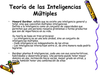 Teoría de las Inteligencias Múltiples Howard Gardner , señala que no existe una inteligencia general y total, sino que coexisten múltiples inteligencias.  Define a la inteligencia como un conjunto de capacidades que permiten que una persona resuelva problemas o forme productos que son de importancia en su vida.  Su teoría se basa en tres principios:  - La inteligencia no es una sola unidad, sino un conjunto de inteligencias múltiples. - Cada inteligencia es independiente de las otras.  - Las inteligencias interactúan entre sí, de otra manera nada podría lograrse. Gardner plantea 8 inteligencias, cada una con sus características, habilidades y desarrollo propio. Una persona puede tener mayor dominio en una, inclinación hacia varias, menor grado en otras, y puede también tener una combinación de ellas: 