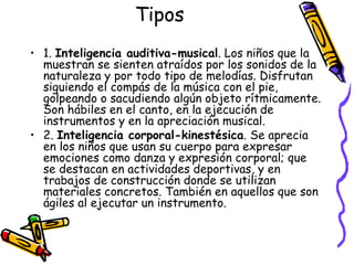 Tipos 1.  Inteligencia auditiva-musical . Los niños que la muestran se sienten atraídos por los sonidos de la naturaleza y por todo tipo de melodías. Disfrutan siguiendo el compás de la música con el pie, golpeando o sacudiendo algún objeto rítmicamente. Son hábiles en el canto, en la ejecución de instrumentos y en la apreciación musical. 2.  Inteligencia corporal-kinestésica . Se aprecia en los niños que usan su cuerpo para expresar emociones como danza y expresión corporal; que se destacan en actividades deportivas, y en trabajos de construcción donde se utilizan materiales concretos. También en aquellos que son ágiles al ejecutar un instrumento. 
