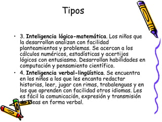 Tipos 3.  Inteligencia lógico-matemática . Los niños que la desarrollan analizan con facilidad planteamientos y problemas. Se acercan a los cálculos numéricos, estadísticas y acertijos lógicos con entusiasmo. Desarrollan habilidades en computación y pensamiento científico. 4.  Inteligencia verbal-lingüística . Se encuentra en los niños a los que les encanta redactar historias, leer, jugar con rimas, trabalenguas y en los que aprenden con facilidad otros idiomas. Les es fácil la comunicación, expresión y transmisión de ideas en forma verbal.  