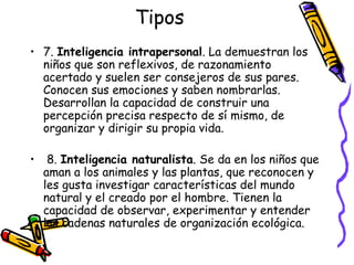 Tipos 7.  Inteligencia intrapersonal . La demuestran los niños que son reflexivos, de razonamiento acertado y suelen ser consejeros de sus pares. Conocen sus emociones y saben nombrarlas. Desarrollan la capacidad de construir una percepción precisa respecto de sí mismo, de organizar y dirigir su propia vida. 8.  Inteligencia naturalista . Se da en los niños que aman a los animales y las plantas, que reconocen y les gusta investigar características del mundo natural y el creado por el hombre. Tienen la capacidad de observar, experimentar y entender las cadenas naturales de organización ecológica. 