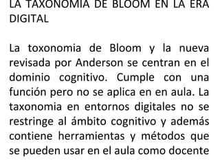 LA TAXONOMIA DE BLOOM EN LA ERA DIGITAL La toxonomia de Bloom y la nueva revisada por Anderson se centran en el dominio cognitivo. Cumple con una función pero no se aplica en en aula. La taxonomia en entornos digitales no se restringe al ámbito cognitivo y además contiene herramientas y métodos que se pueden usar en el aula como docente 