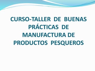 CURSO-TALLER DE BUENAS
PRÁCTICAS DE
MANUFACTURA DE
PRODUCTOS PESQUEROS
 