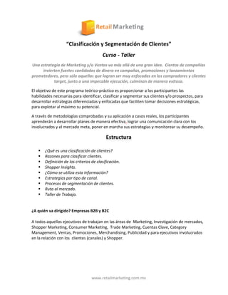   	
  
www.retailmarketing.com.mx	
  
“Clasificación	
  y	
  Segmentación	
  de	
  Clientes”	
  
Curso	
  -­‐	
  Taller	
  
Una	
  estrategia	
  de	
  Marketing	
  y/o	
  Ventas	
  va	
  más	
  allá	
  de	
  una	
  gran	
  idea.	
  	
  Cientos	
  de	
  compañías	
  
invierten	
  fuertes	
  cantidades	
  de	
  dinero	
  en	
  campañas,	
  promociones	
  y	
  lanzamientos	
  
prometedores,	
  pero	
  sólo	
  aquellas	
  que	
  logran	
  ser	
  muy	
  enfocadas	
  en	
  los	
  compradores	
  y	
  clientes	
  
target,	
  junto	
  a	
  una	
  impecable	
  ejecución,	
  culminan	
  de	
  manera	
  exitosa.	
  
El	
  objetivo	
  de	
  este	
  programa	
  teórico-­‐práctico	
  es	
  proporcionar	
  a	
  los	
  participantes	
  las	
  	
  
habilidades	
  necesarias	
  para	
  identificar,	
  clasificar	
  y	
  segmentar	
  sus	
  clientes	
  y/o	
  prospectos,	
  para	
  
desarrollar	
  estrategias	
  diferenciadas	
  y	
  enfocadas	
  que	
  faciliten	
  tomar	
  decisiones	
  estratégicas,	
  
para	
  explotar	
  al	
  máximo	
  su	
  potencial.	
  
A	
  través	
  de	
  metodologías	
  comprobadas	
  y	
  su	
  aplicación	
  a	
  casos	
  reales,	
  los	
  participantes	
  
aprenderán	
  a	
  desarrollar	
  planes	
  de	
  manera	
  efectiva,	
  lograr	
  una	
  comunicación	
  clara	
  con	
  los	
  
involucrados	
  y	
  el	
  mercado	
  meta,	
  poner	
  en	
  marcha	
  sus	
  estrategias	
  y	
  monitorear	
  su	
  desempeño.	
  
Estructura	
  	
  
	
  	
  	
  
§ ¿Qué	
  es	
  una	
  clasificación	
  de	
  clientes?	
  
§ Razones	
  para	
  clasificar	
  clientes.	
  
§ Definición	
  de	
  los	
  criterios	
  de	
  clasificación.	
  
§ Shopper	
  Insights.	
  
§ ¿Cómo	
  se	
  utiliza	
  esta	
  información?	
  
§ Estrategias	
  por	
  tipo	
  de	
  canal.	
  
§ Procesos	
  de	
  segmentación	
  de	
  clientes.	
  
§ Ruta	
  al	
  mercado.	
  
§ Taller	
  de	
  Trabajo.	
  
	
  
	
  
¿A	
  quién	
  va	
  dirigido?	
  Empresas	
  B2B	
  y	
  B2C	
  
	
  
A	
  todos	
  aquellos	
  ejecutivos	
  de	
  trabajan	
  en	
  las	
  áreas	
  de	
  	
  Marketing,	
  Investigación	
  de	
  mercados,	
  
Shopper	
  Marketing,	
  Consumer	
  Marketing,	
  	
  Trade	
  Marketing,	
  Cuentas	
  Clave,	
  Category	
  
Management,	
  Ventas,	
  Promociones,	
  Merchandising,	
  Publicidad	
  y	
  para	
  ejecutivos	
  involucrados	
  
en	
  la	
  relación	
  con	
  los	
  	
  clientes	
  (canales)	
  y	
  Shopper.	
  
	
  
	
  
	
  
	
  
	
  
 