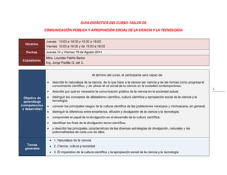 1
GUIA DIDÁCTICA DEL CURSO-TALLER DE
COMUNICACIÓN PÚBLICA Y APROPIACIÓN SOCIAL DE LA CIENCIA Y LA TECNOLOGÍA
Horarios
Jueves: 10:00 a 14:00 y 15:00 a 18:00
Viernes: 10:00 a 14:00 y de 15:00 a 18:00
Fechas Jueves 14 y Viernes 15 de Agosto 2014
Expositores
Mtra. Lourdes Patiño Barba
Ing. Jorge Padilla G. del C.
Objetivo de
aprendizaje
(competencias
a desarrollar)
Al término del curso, el participante será capaz de:
 describir la naturaleza de la ciencia, de lo que hace a la ciencia ser ciencia y de las formas como progresa el
conocimiento científico, y de ubicar el rol social de la ciencia en la sociedad contemporánea;
 describir por qué es necesaria la comunicación pública de la ciencia en la sociedad actual;
 distinguir los conceptos de alfabetismo científico, cultura científica y apropiación social de la ciencia y la
tecnología;
 conocer los principales rasgos de la cultura científica de las poblaciones mexicana y michoacana, en general;
 distinguir la diferencia entre enseñanza, difusión y divulgación de la ciencia y la tecnología;
 comprender el papel de la divulgación en el desarrollo de la cultura científica;
 identificar los fines de la divulgación tecno-científica;
 y describir las principales características de las diversas estrategias de divulgación, naturales y las
potencialidades de cada una de ellas.
Temas
generales
 1. Naturaleza de la ciencia
 2. Ciencia, cultura y sociedad
 3. El imperativo de la cultura científica y la apropiación social de la ciencia y la tecnología
 