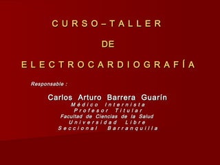 C U R S O – T A L L E RC U R S O – T A L L E R
DEDE
E L E C T R O C A R D I O G R A F Í AE L E C T R O C A R D I O G R A F Í A
Responsable :Responsable :
Carlos Arturo Barrera GuarínCarlos Arturo Barrera Guarín
M é d i c o I n t e r n i s t aM é d i c o I n t e r n i s t a
P r o f e s o r T i t u l a rP r o f e s o r T i t u l a r
Facultad de Ciencias de la SaludFacultad de Ciencias de la Salud
U n i v e r s i d a d L i b r eU n i v e r s i d a d L i b r e
S e c c i o n a l B a r r a n q u i l l aS e c c i o n a l B a r r a n q u i l l a
 