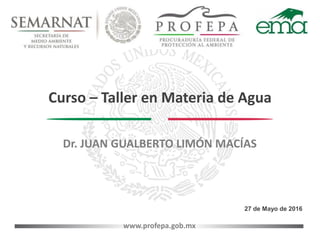 www.profepa.gob.mx
Curso – Taller en Materia de Agua
27 de Mayo de 2016
Dr. JUAN GUALBERTO LIMÓN MACÍAS
 
