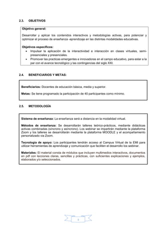 3
2.3. OBJETIVOS
Objetivo general:
Desarrollar y aplicar los contenidos interactivos y metodologías activas, para potenciar y
optimizar el proceso de enseñanza -aprendizaje en las distintas modalidades educativas.
Objetivos específicos:
• Impulsar la aplicación de la interactividad e interacción en clases virtuales, semi-
presenciales y presenciales.
• Promover las practicas emergentes e innovadoras en el campo educativo, para estar a la
par con el avance tecnológico y las contingencias del siglo XXI.
2.4. BENEFICIARIOS Y METAS:
2.5. METODOLOGÍA
Beneficiarios: Docentes de educación básica, media y superior.
Metas: Se tiene programado la participación de 40 participantes como mínimo.
Sistema de enseñanza: La enseñanza será a distancia en la modalidad virtual.
Métodos de enseñanza: Se desarrollarán talleres teórico-prácticos, mediante didácticas
activas combinadas (síncrono y asíncrono). Los webinar se impartirán mediante la plataforma
Zoom y los talleres se desarrollarán mediante la plataforma MOODLE y el acompañamiento
personalizado via Zoom.
Tecnología de apoyo: Los participantes tendrán acceso al Campus Virtual de la EMI para
utilizar herramientas de aprendizaje y comunicación que faciliten el desarrollo los webinar.
Materiales: El material consta de módulos que incluyen multimedios interactivos, documentos
en pdf con lecciones claras, sencillas y prácticas, con suficientes explicaciones y ejemplos,
elaborados y/o seleccionados.
 
