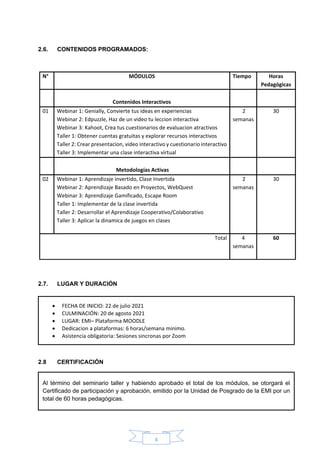 4
2.6. CONTENIDOS PROGRAMADOS:
2.7. LUGAR Y DURACIÓN
2.8 CERTIFICACIÓN
2.8. INSCRIPCIONES y COSTOS
N° MÓDULOS Tiempo Horas
Pedagógicas
Contenidos Interactivos
01 Webinar 1: Genially, Convierte tus ideas en experiencias
Webinar 2: Edpuzzle, Haz de un video tu leccion interactiva
Webinar 3: Kahoot, Crea tus cuestionarios de evaluacion atractivos
Taller 1: Obtener cuentas gratuitas y explorar recursos interactivos
Taller 2: Crear presentacion, video interactivo y cuestionario interactivo
Taller 3: Implementar una clase interactiva virtual
2
semanas
30
Metodologías Activas
02 Webinar 1: Aprendizaje invertido, Clase Invertida
Webinar 2: Aprendizaje Basado en Proyectos, WebQuest
Webinar 3: Aprendizaje Gamificado, Escape Room
Taller 1: Implementar de la clase invertida
Taller 2: Desarrollar el Aprendizaje Cooperativo/Colaborativo
Taller 3: Aplicar la dinamica de juegos en clases
2
semanas
30
Total 4
semanas
60
• FECHA DE INICIO: 22 de julio 2021
• CULMINACIÓN: 20 de agosto 2021
• LUGAR: EMI– Plataforma MOODLE
• Dedicacion a plataformas: 6 horas/semana minimo.
• Asistencia obligatoria: Sesiones sincronas por Zoom
Al término del seminario taller y habiendo aprobado el total de los módulos, se otorgará el
Certificado de participación y aprobación, emitido por la Unidad de Posgrado de la EMI por un
total de 60 horas pedagógicas.
 
