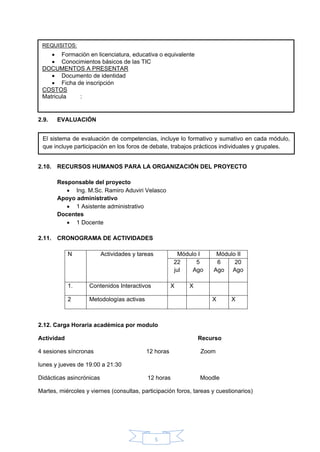 5
2.9. EVALUACIÓN
2.10. RECURSOS HUMANOS PARA LA ORGANIZACIÓN DEL PROYECTO
Responsable del proyecto
• Ing. M.Sc. Ramiro Aduviri Velasco
Apoyo administrativo
• 1 Asistente administrativo
Docentes
• 1 Docente
2.11. CRONOGRAMA DE ACTIVIDADES
N Actividades y tareas Módulo I Módulo II
22
jul
5
Ago
6
Ago
20
Ago
1. Contenidos Interactivos X X
2 Metodologías activas X X
2.12. Carga Horaria académica por modulo
Actividad Recurso
4 sesiones síncronas 12 horas Zoom
lunes y jueves de 19:00 a 21:30
Didácticas asincrónicas 12 horas Moodle
Martes, miércoles y viernes (consultas, participación foros, tareas y cuestionarios)
REQUISITOS:
• Formación en licenciatura, educativa o equivalente
• Conocimientos básicos de las TIC
DOCUMENTOS A PRESENTAR
• Documento de identidad
• Ficha de inscripción
COSTOS
Matricula :
El sistema de evaluación de competencias, incluye lo formativo y sumativo en cada módulo,
que incluye participación en los foros de debate, trabajos prácticos individuales y grupales.
 