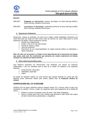 Como preparar un CV ó resume efectivo,
Una guía para el éxito.
TALLER LA PRIMERA IMPRESIÓN- LOS CV O RESUMES
RECURSOS HUMANOS - 2009
Pág. 2 de 2
Ejemplo:
2006-2007 Postgrado en Intervención. Instituto Tecnológico de Santo Domingo (INTEC),
Santo Domingo, República Dominicana.
2000-2004 Licenciatura en Sociología. Universidad Autónoma de Santo Domingo (UASD),
Santo Domingo, República Dominicana.
4. Experiencia Profesional
Brevemente, otorgue al empleador una visión de su trabajo, señale habilidades importantes que
usted tiene para que tenga una idea incluso antes de reunirse con usted. Debe poner su actual
experiencia de trabajo o última experiencia primero.
 Nombre de la Organización
 Ciudad y País en el cual está ubicado.
 Fechas de ingreso y salida
 Titulo de la posición
 Descripción de sus responsabilidades de trabajo haciendo énfasis en habilidades y
logros específicos.
Nota: El orden de los puntos 3 y 4 deben variar dependiendo de la experiencia de trabajo
que posea cada cual. Se recomienda que personas con amplia experiencia de trabajo
coloquen su experiencia laboral primero.
5. Otras Informaciones Relevantes
Aquí debemos especificar las informaciones más relevantes que apoyan los esfuerzos
profesionales o que son relevantes para el área de tu interés con respecto a los siguientes
aspectos:
 Entrenamientos adicionales
 Habilidades especiales
 Logros
Se puede ser bastante creativo con esta sección pero siempre teniendo en cuenta que sólo
debemos poner información valiosa para nuestro objetivo final, la búsqueda efectiva de
trabajo!
VERIFICACION DEL CV O RESUME
¡Perfecto! Con los pasos anteriores pudimos redactar nuestro CV ó resume, ahora un paso muy
importante es revisarlo. Vamos a seguir los siguientes pasos para asegurarnos de la calidad del
mismo.
 Pásale el corrector de palabras antes de enviar, evite faltas ortográficas.
 Busca un amigo que lo vea y lea, mientras más personas lo vean estará más seguro
de tener menos errores gramaticales u ortográficos.
 