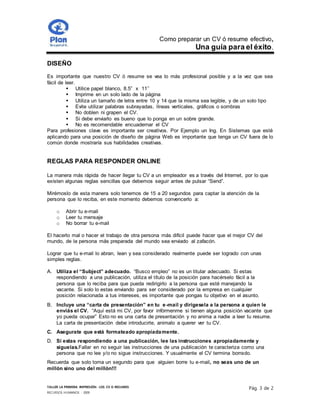 Como preparar un CV ó resume efectivo,
Una guía para el éxito.
TALLER LA PRIMERA IMPRESIÓN- LOS CV O RESUMES
RECURSOS HUMANOS - 2009
Pág. 3 de 2
DISEÑO
Es importante que nuestro CV ó resume se vea lo más profesional posible y a la vez que sea
fácil de leer.
 Utilice papel blanco, 8.5” x 11’’
 Imprime en un solo lado de la página
 Utiliza un tamaño de letra entre 10 y 14 que la misma sea legible, y de un solo tipo
 Evite utilizar palabras subrayadas, líneas verticales, gráficos o sombras
 No doblen ni grapen el CV.
 Si debe enviarlo es bueno que lo ponga en un sobre grande.
 No es recomendable encuadernar el CV
Para profesiones clave es importante ser creativos. Por Ejemplo un Ing. En Sistemas que esté
aplicando para una posición de diseño de página Web es importante que tenga un CV fuera de lo
común donde mostraría sus habilidades creativas.
REGLAS PARA RESPONDER ONLINE
La manera más rápida de hacer llegar tu CV a un empleador es a través del Internet, por lo que
existen algunas reglas sencillas que debemos seguir antes de pulsar “Send”.
Mirémoslo de esta manera solo tenemos de 15 a 20 segundos para captar la atención de la
persona que lo reciba, en este momento debemos convencerlo a:
o Abrir tu e-mail
o Leer tu mensaje
o No borrar tu e-mail
El hacerlo mal o hacer el trabajo de otra persona más difícil puede hacer que el mejor CV del
mundo, de la persona más preparada del mundo sea enviado al zafacón.
Lograr que tu e-mail lo abran, lean y sea considerado realmente puede ser logrado con unas
simples reglas.
A. Utiliza el “Subject” adecuado. “Busco empleo” no es un titular adecuado. Si estas
respondiendo a una publicación, utiliza el título de la posición para hacérselo fácil a la
persona que lo reciba para que pueda redirigirlo a la persona que esté manejando la
vacante. Si solo lo estas enviando para ser considerado por la empresa en cualquier
posición relacionada a tus intereses, es importante que pongas tu objetivo en el asunto.
B. Incluye una “carta de presentación” en tu e-mail y dirígesela a la persona a quien le
enviás el CV. “Aquí está mi CV, por favor infórmenme si tienen alguna posición vacante que
yo pueda ocupar” Esto no es una carta de presentación y no anima a nadie a leer tu resume.
La carta de presentación debe introducirte, animalo a querer ver tu CV.
C. Asegurate que está formateado apropiadamente.
D. Si estas respondiendo a una publicación, lee las instrucciones apropiadamente y
siguelas.Fallar en no seguir las instrucciones de una publicación te caracteriza como una
persona que no lee y/o no sigue instrucciones. Y usualmente el CV termina borrado.
Recuerda que solo toma un segundo para que alguien borre tu e-mail, no seas uno de un
millón sino uno del millón!!!
 
