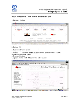 Como preparar un CV ó resume efectivo,
Una guía para el éxito.
TALLER LA PRIMERA IMPRESIÓN- LOS CV O RESUMES
RECURSOS HUMANOS - 2009
Pág. 4 de 2
Pasos para publicar CV en Aldaba www.aldaba.com
1. Ingresar a Empleos
2. Publicar CV
3. Indique su dirección e-mail
4. Marcar Acepto la política de uso de Aldaba que publica los CV como
información de dominio público
5. Presionar Continuar
6. Aparece planilla donde debe completar todos su datos
 