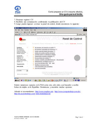 Como preparar un CV ó resume efectivo,
Una guía para el éxito.
TALLER LA PRIMERA IMPRESIÓN- LOS CV O RESUMES
RECURSOS HUMANOS - 2009
Pág. 5 de 2
7. Presionar registrar CV
8. Recibirás una comunicación confirmando tu publicación del CV
9. Luego puedes ingresar a revisar tu panel de control, donde encontraras lo siguiente:
Existen numerosos espacios en la Web como este, solo entra a un buscador y escribe
bolsas de empleo en la Republica Dominicana y encontrás muchas opciones.
Además te recomendamos: http://www.empleos.net, http://www.computrabajo.com.do/,
http://do.acciontrabajo.com/.www.empleateya.net
 