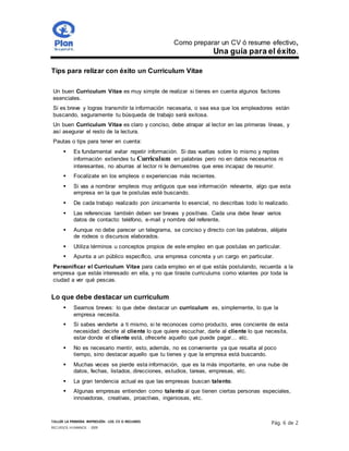 Como preparar un CV ó resume efectivo,
Una guía para el éxito.
TALLER LA PRIMERA IMPRESIÓN- LOS CV O RESUMES
RECURSOS HUMANOS - 2009
Pág. 6 de 2
Tips para relizar con éxito un Curriculum Vitae
Un buen Curriculum Vitae es muy simple de realizar si tienes en cuenta algunos factores
esenciales.
Si es breve y logras transmitir la información necesaria, o sea esa que los empleadores están
buscando, seguramente tu búsqueda de trabajo será exitosa.
Un buen Curriculum Vitae es claro y conciso, debe atrapar al lector en las primeras líneas, y
así asegurar el resto de la lectura.
Pautas o tips para tener en cuenta:
 Es fundamental evitar repetir información. Si das vueltas sobre lo mismo y repites
información extiendes tu Curriculum en palabras pero no en datos necesarios ni
interesantes, no aburras al lector ni le demuestres que eres incapaz de resumir.
 Focalízate en los empleos o experiencias más recientes.
 Si vas a nombrar empleos muy antiguos que sea información relevante, algo que esta
empresa en la que te postulas esté buscando.
 De cada trabajo realizado pon únicamente lo esencial, no describas todo lo realizado.
 Las referencias también deben ser breves y positivas. Cada una debe llevar varios
datos de contacto: teléfono, e-mail y nombre del referente.
 Aunque no debe parecer un telegrama, se conciso y directo con las palabras, aléjate
de rodeos o discursos elaborados.
 Utiliza términos u conceptos propios de este empleo en que postulas en particular.
 Apunta a un público específico, una empresa concreta y un cargo en particular.
Personificar el Curriculum Vitae para cada empleo en el que estás postulando, recuerda a la
empresa que estás interesado en ella, y no que tiraste curriculums como volantes por toda la
ciudad a ver qué pescas.
Lo que debe destacar un curriculum
 Seamos breves: lo que debe destacar un curriculum es, simplemente, lo que la
empresa necesita.
 Si sabes venderte a ti mismo, si te reconoces como producto, eres conciente de esta
necesidad: decirle al cliente lo que quiere escuchar, darle al cliente lo que necesita,
estar donde el cliente está, ofrecerle aquello que puede pagar… etc.
 No es necesario mentir, esto, además, no es conveniente ya que resalta al poco
tiempo, sino destacar aquello que tu tienes y que la empresa está buscando.
 Muchas veces se pierde esta información, que es la más importante, en una nube de
datos, fechas, listados, direcciones, estudios, tareas, empresas, etc.
 La gran tendencia actual es que las empresas buscan talento.
 Algunas empresas entienden como talento al que tienen ciertas personas especiales,
innovadoras, creativas, proactivas, ingeniosas, etc.
 