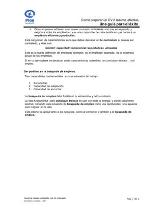 Como preparar un CV ó resume efectivo,
Una guía para el éxito.
TALLER LA PRIMERA IMPRESIÓN- LOS CV O RESUMES
RECURSOS HUMANOS - 2009
Pág. 7 de 2
 Otras empresas adhieren a un nuevo concepto de talento, uno que es esperado y
exigido a todos los empleados, y es una conjunción de características que hacen a un
empleado eficiente y productivo.
Esta conjunción de características es la que debes destacar en tu curriculum si deseas ser
contratado, y ellas son:
talento= capacidad+compromiso+expectativas alineadas
Esta es la nueva definición de empleado ejemplar, es el empleado esperado, es la exigencia
actual de las empresas.
Si en tu curriculum se destacan estas características obtendrás un curriculum exitoso… y el
empleo.
Ser positivo en la búsqueda de empleos.
Tres capacidades fundamentales en una entrevista de trabajo:
1. Ser positivo.
2. Capacidad de adaptación.
3. Capacidad de escuchar.
La búsqueda de empleo debe fortalecer tu autoestima y no lo contrario.
La idea fundamental para conseguir trabajo es salir con toda la energía y siendo altamente
positivo, tomando esta situación de búsqueda de empleo como una oportunidad, una apuesta
para mejorar en la vida.
Este criterio se aplica tanto a los negocios, como al comercio y también a la búsqueda de
empleo.
 