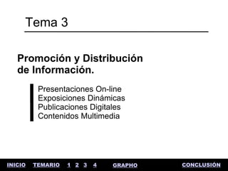 Tema 3

   Promoción y Distribución
   de Información.
          Presentaciones On-line
          Exposiciones Dinámicas
          Publicaciones Digitales
          Contenidos Multimedia




INICIO   TEMARIO   1 2 3   4   GRAPHO   CONCLUSIÓN
 