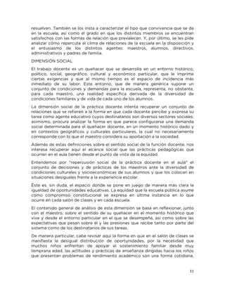11
resuelven. También se los insta a caracterizar el tipo que convivencia que se da
en la escuela, así como el grado en que los distintos miembros se encuentran
satisfechos con las formas de relación que prevalecen. Y, por último, se les pide
analizar cómo repercute el clima de relaciones de la escuela en la disposición y
el entusiasmo de los distintos agentes: maestros, alumnos, directivos,
administrativos y padres de familia.
DIMENSIÓN SOCIAL
El trabajo docente es un quehacer que se desarrolla en un entorno histórico,
político, social, geográfico, cultural y económico particular, que le imprime
ciertas exigencias y que al mismo tiempo es el espacio de incidencia más
inmediato de su labor. Este entorno, que de manera genérica supone un
conjunto de condiciones y demandas para la escuela, representa, no obstante,
para cada maestro, una realidad específica derivada de la diversidad de
condiciones familiares y de vida de cada uno de los alumnos.
La dimensión social de la práctica docente intenta recuperar un conjunto de
relaciones que se refieren a la forma en que cada docente percibe y expresa su
tarea como agente educativo cuyos destinatarios son diversos sectores sociales;
asimismo, procura analizar la forma en que parece configurarse una demanda
social determinada para el quehacer docente, en un momento histórico dado y
en contextos geográficos y culturales particulares, la cual no necesariamente
corresponde con lo que el maestro considera su aportación a la sociedad.
Además de estas definiciones sobre el sentido social de la función docente, nos
interesa recuperar aquí el alcance social que las prácticas pedagógicas que
ocurren en el aula tienen desde el punto de vista de la equidad.
Entendemos por "repercusión social de la práctica docente en el aula" el
conjunto de decisiones y de prácticas de los maestros ante la diversidad de
condiciones culturales y socioeconómicas de sus alumnos y que los colocan en
situaciones desiguales frente a la experiencia escolar.
Éste es, sin duda, el espacio donde se pone en juego de manera más clara la
igualdad de oportunidades educativas. La equidad que la escuela pública asume
como compromiso constitucional se expresa en última instancia en lo que
ocurre en cada salón de clases y en cada escuela.
El contenido general de análisis de esta dimensión se basa en reflexionar, junto
con el maestro, sobre el sentido de su quehacer en el momento histórico que
vive y desde el entorno particular en el que se desempeña, así como sobre las
expectativas que pesan sobre él y las presiones que recibe tanto por parte del
sistema como de los destinatarios de sus tareas.
De manera particular, cabe revisar aquí la forma en que en el salón de clases se
manifiesta la desigual distribución de oportunidades, por la necesidad que
muchos niños enfrentan de apoyar el sostenimiento familiar desde muy
temprana edad, las actitudes y prácticas de enseñanza dirigidas hacia los niños
que presentan problemas de rendimiento académico son una forma cotidiana,
 