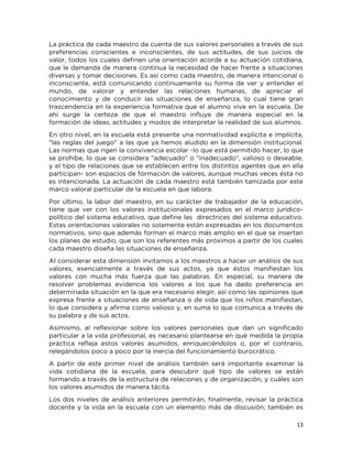 13
La práctica de cada maestro da cuenta de sus valores personales a través de sus
preferencias conscientes e inconscientes, de sus actitudes, de sus juicios de
valor, todos los cuales definen una orientación acorde a su actuación cotidiana,
que le demanda de manera continua la necesidad de hacer frente a situaciones
diversas y tomar decisiones. Es así como cada maestro, de manera intencional o
inconsciente, está comunicando continuamente su forma de ver y entender el
mundo, de valorar y entender las relaciones humanas, de apreciar el
conocimiento y de conducir las situaciones de enseñanza, lo cual tiene gran
trascendencia en la experiencia formativa que el alumno vive en la escuela. De
ahí surge la certeza de que el maestro influye de manera especial en la
formación de ideas, actitudes y modos de interpretar la realidad de sus alumnos.
En otro nivel, en la escuela está presente una normatividad explícita e implícita,
"las reglas del juego" a las que ya hemos aludido en la dimensión institucional.
Las normas que rigen la convivencia escolar -lo que está permitido hacer, lo que
se prohíbe, lo que se considera "adecuado" o "inadecuado", valioso o deseable,
y el tipo de relaciones que se establecen entre los distintos agentes que en ella
participan- son espacios de formación de valores, aunque muchas veces ésta no
es intencionada. La actuación de cada maestro está también tamizada por este
marco valoral particular de la escuela en que labora.
Por último, la labor del maestro, en su carácter de trabajador de la educación,
tiene que ver con los valores institucionales expresados en el marco jurídico-
político del sistema educativo, que define las directrices del sistema educativo.
Estas orientaciones valorales no solamente están expresadas en los documentos
normativos, sino que además forman el marco más amplio en el que se insertan
los planes de estudio, que son los referentes más próximos a partir de los cuales
cada maestro diseña las situaciones de enseñanza.
Al considerar esta dimensión invitamos a los maestros a hacer un análisis de sus
valores, esencialmente a través de sus actos, ya que éstos manifiestan los
valores con mucha más fuerza que las palabras. En especial, su manera de
resolver problemas evidencia los valores a los que ha dado preferencia en
determinada situación en la que era necesario elegir, así como las opiniones que
expresa frente a situaciones de enseñanza o de vida que los niños manifiestan,
lo que considera y afirma como valioso y, en suma lo que comunica a través de
su palabra y de sus actos.
Asimismo, al reflexionar sobre los valores personales que dan un significado
particular a la vida profesional, es necesario plantearse en qué medida la propia
práctica refleja estos valores asumidos, enriqueciéndolos o, por el contrario,
relegándolos poco a poco por la inercia del funcionamiento burocrático.
A partir de este primer nivel de análisis también será importante examinar la
vida cotidiana de la escuela, para descubrir qué tipo de valores se están
formando a través de la estructura de relaciones y de organización, y cuáles son
los valores asumidos de manera tácita.
Los dos niveles de análisis anteriores permitirán, finalmente, revisar la práctica
docente y la vida en la escuela con un elemento más de discusión; también es
 