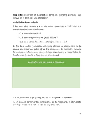 16
Propósito: Identificar al diagnóstico como un elemento principal que
influye en el diseño de una planeación.
Actividades de aprendizaje
1. En binas den respuesta a las siguientes preguntas y confronten sus
respuestas ante todo el colectivo:
¿Qué es un diagnóstico?
¿Qué es un diagnóstico del grupo escolar?
¿Cuál es la utilidad que le das al diagnóstico escolar?
2. Con base en las respuestas anteriores, elabora un diagnóstico de tu
grupo, considerando, entre otros, los elementos de contexto, campos
formativos o de formación, características, capacidades y necesidades de
los alumnos (Se sugiere elaborarlo en electrónico)
DIAGNÓSTICO DEL GRUPO ESCOLAR
3. Compartan con el grupo algunos de los diagnósticos realizados.
4. En plenaria comentar las conclusiones de la importancia y el impacto
del diagnóstico en la elaboración de su planeación.
 