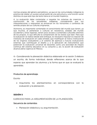 24
normas propias del género periodístico, ya que en las comunidades indígenas la
práctica de relatar un suceso actual parte de una estructura y una función social
distinta a la que este tipo de texto tiene en el mundo hispánico.
4. La evaluación debe contemplar o respetar los sistemas de creencias o
cosmovisión de los estudiantes indígenas, considerando que sus
interpretaciones o respuestas se enmarcan en los horizontes o contextos de
sentido propio de sus culturas originarias.
Asimismo, es importante contemplar el conocimiento del mundo que tienen, ya
que muchos, al pertenecer a culturas en resistencia, aisladas del mundo
occidental u otras regiones, tienen poco acceso a contenidos culturales distintos
de los propios, lo que dificulta la comprensión de los textos que leen. Para que
la evaluación se realice desde este enfoque, es necesario impulsar la creación de
institutos de evaluación en cada entidad, que modifiquen el marco institucional
de los órganos evaluadores y el sistema dé apertura a futuras evaluaciones
externas que contribuyan al diseño y a la aplicación de instrumentos que
potencien la evaluación universal de docentes como una actividad de mejora
continua del sistema educativo en su conjunto y, así, la acción de evaluación
alcance plena vigencia en México.
4.- Considerando la planeación didáctica elaborada en la sesión 3 elabora
un escrito, de forma individual, donde reflexiones acerca de lo que
esperas que aprendan los alumnos y la forma que en que se evaluará lo
aprendido.
Productos de aprendizaje.
Escrito
 Argumenta los planteamientos en correspondencia con la
evaluación y la planeación.
SESIÓN 5
EJERCICIO PARA LA ARGUMENTACIÓN DE LA PLANEACIÓN.
Secuencia de contenidos
 Planeación didáctica y su argumentación.
 