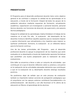 4
PRESENTACION
El Programa para el desarrollo profesional docente tiene como objetivo
general el de contribuir a asegurar la calidad de los aprendizajes en la
educación, a través de la formación integral de todos los grupos de la
población educativa mediante esquemas de formación, actualización
académica, capacitación e/o investigación a personal docente, personal
técnico docente, con funciones de dirección, de supervisión y de asesoría
técnica pedagógica.
Asegurar la calidad de los aprendizajes implica fortalecer el trabajo de los
maestros en el aula. Por ello, la evaluación del desempeño de los
docentes involucra identificar aquellos aspectos que es necesario mejorar
y aporta información que retroalimenta a los maestros para mejorar su
quehacer profesional. Asimismo, la evaluación es un referente básico
para la formación continua.
Una de las tareas primordiales del Programa para el desarrollo
profesional docente es apoyar la preparación de los maestros que serán
evaluados en su desempeño a través de implementar opciones formativas
que posibiliten una buena preparación para la realización de estas
evaluaciones.
Este taller se encamina a llevar a cabo un conjunto de actividades que
contribuyan al a que el docente reflexione sobre su práctica y encuentre
en la realización de las actividades planeadas elementos que contribuyan
a que en la evaluación de su desempeño docente obtenga resultados
positivos.
No podríamos dejar de señalar que en este proceso de evaluación
también es importante realizar acciones de autogestión pedagógica que
al conjuntarse con los apoyos externos contribuirá favorablemente a la
profesionalización del docente y con ello favorecer el fin último de la
educación en México: el aprendizaje de los alumnos.
 