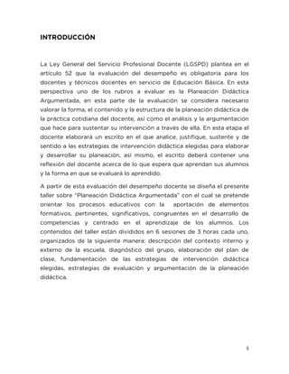5
INTRODUCCIÓN
La Ley General del Servicio Profesional Docente (LGSPD) plantea en el
artículo 52 que la evaluación del desempeño es obligatoria para los
docentes y técnicos docentes en servicio de Educación Básica. En esta
perspectiva uno de los rubros a evaluar es la Planeación Didáctica
Argumentada, en esta parte de la evaluación se considera necesario
valorar la forma, el contenido y la estructura de la planeación didáctica de
la práctica cotidiana del docente, así como el análisis y la argumentación
que hace para sustentar su intervención a través de ella. En esta etapa el
docente elaborará un escrito en el que analice, justifique, sustente y de
sentido a las estrategias de intervención didáctica elegidas para elaborar
y desarrollar su planeación, así mismo, el escrito deberá contener una
reflexión del docente acerca de lo que espera que aprendan sus alumnos
y la forma en que se evaluará lo aprendido.
A partir de esta evaluación del desempeño docente se diseña el presente
taller sobre “Planeación Didáctica Argumentada” con el cual se pretende
orientar los procesos educativos con la aportación de elementos
formativos, pertinentes, significativos, congruentes en el desarrollo de
competencias y centrado en el aprendizaje de los alumnos. Los
contenidos del taller están divididos en 6 sesiones de 3 horas cada uno,
organizados de la siguiente manera: descripción del contexto interno y
externo de la escuela, diagnóstico del grupo, elaboración del plan de
clase, fundamentación de las estrategias de intervención didáctica
elegidas, estrategias de evaluación y argumentación de la planeación
didáctica.
 