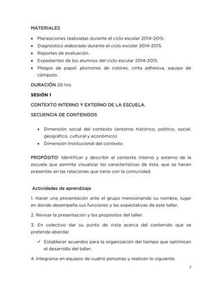 7
MATERIALES
 Planeaciones realizadas durante el ciclo escolar 2014-2015.
 Diagnóstico elaborado durante el ciclo escolar 2014-2015.
 Reportes de evaluación.
 Expedientes de los alumnos del ciclo escolar 2014-2015.
 Pliegos de papel, plumones de colores, cinta adhesiva, equipo de
cómputo.
DURACIÓN 20 hrs.
SESIÓN 1
CONTEXTO INTERNO Y EXTERNO DE LA ESCUELA.
SECUENCIA DE CONTENIDOS
 Dimensión social del contexto (entorno histórico, político, social,
geográfico, cultural y económico)
 Dimensión Institucional del contexto
PROPÓSITO: Identificar y describir el contexto interno y externo de la
escuela que permita visualizar las características de ésta, que se hacen
presentes en las relaciones que tiene con la comunidad.
Actividades de aprendizaje
1. Hacer una presentación ante el grupo mencionando su nombre, lugar
en donde desempeña sus funciones y las expectativas de este taller.
2. Revisar la presentación y los propósitos del taller.
3. En colectivo dar su punto de vista acerca del contenido que se
pretende abordar.
 Establecer acuerdos para la organización del tiempo que optimicen
el desarrollo del taller.
4. Integrarse en equipos de cuatro personas y realicen lo siguiente.
 