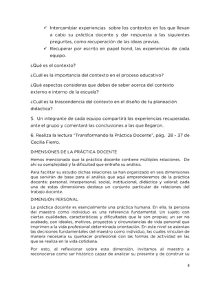 8
 Intercambiar experiencias sobre los contextos en los que llevan
a cabo su práctica docente y dar respuesta a las siguientes
preguntas, como recuperación de las ideas previas.
 Recuperar por escrito en papel bond, las experiencias de cada
equipo.
¿Qué es el contexto?
¿Cuál es la importancia del contexto en el proceso educativo?
¿Qué aspectos consideras que debes de saber acerca del contexto
externo e interno de la escuela?
¿Cuál es la trascendencia del contexto en el diseño de tu planeación
didáctica?
5. Un integrante de cada equipo compartirá las experiencias recuperadas
ante el grupo y comentará las conclusiones a las que llegaron.
6. Realiza la lectura “Transformando la Práctica Docente”, pág. 28 - 37 de
Cecilia Fierro.
DIMENSIONES DE LA PRÁCTICA DOCENTE
Hemos mencionado que la práctica docente contiene múltiples relaciones. De
ahí su complejidad y la dificultad que entraña su análisis.
Para facilitar su estudio dichas relaciones se han organizado en seis dimensiones
que servirán de base para el análisis que aquí emprenderemos de la práctica
docente: personal, interpersonal, social, institucional, didáctica y valoral; cada
una de estas dimensiones destaca un conjunto particular de relaciones del
trabajo docente.
DIMENSIÓN PERSONAL
La práctica docente es esencialmente una práctica humana. En ella, la persona
del maestro como individuo es una referencia fundamental. Un sujeto con
ciertas cualidades, características y dificultades que le son propias; un ser no
acabado, con ideales, motivos, proyectos y circunstancias de vida personal que
imprimen a la vida profesional determinada orientación. En este nivel se asientan
las decisiones fundamentales del maestro como individuo, las cuales vinculan de
manera necesaria su quehacer profesional con las formas de actividad en las
que se realiza en la vida cotidiana.
Por esto, al reflexionar sobre esta dimensión, invitamos al maestro a
reconocerse como ser histórico capaz de analizar su presente y de construir su
 