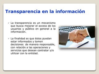 Transparencia en la información
 La transparencia es un mecanismo
que busca mejorar el acceso de los
usuarios y público en general a la
información.
 La finalidad es que éstos puedan
estar informados y tomen
decisiones de manera responsable,
con relación a las operaciones y
servicios que desean contratar y/o
utilizar con la entidad.
 