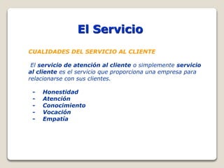 El Servicio
CUALIDADES DEL SERVICIO AL CLIENTE
El servicio de atención al cliente o simplemente servicio
al cliente es el servicio que proporciona una empresa para
relacionarse con sus clientes.
- Honestidad
- Atención
- Conocimiento
- Vocación
- Empatía
 