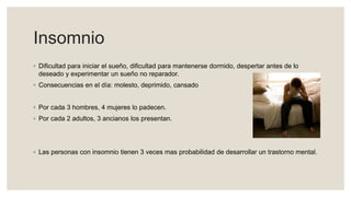 Insomnio
◦ Dificultad para iniciar el sueño, dificultad para mantenerse dormido, despertar antes de lo
deseado y experimentar un sueño no reparador.
◦ Consecuencias en el día: molesto, deprimido, cansado
◦ Por cada 3 hombres, 4 mujeres lo padecen.
◦ Por cada 2 adultos, 3 ancianos los presentan.
◦ Las personas con insomnio tienen 3 veces mas probabilidad de desarrollar un trastorno mental.
 