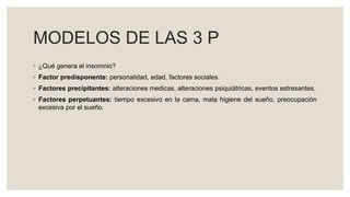 MODELOS DE LAS 3 P
◦ ¿Qué genera el insomnio?
◦ Factor predisponente: personalidad, edad, factores sociales.
◦ Factores precipitantes: alteraciones medicas, alteraciones psiquiátricas, eventos estresantes.
◦ Factores perpetuantes: tiempo excesivo en la cama, mala higiene del sueño, preocupación
excesiva por el sueño.
 