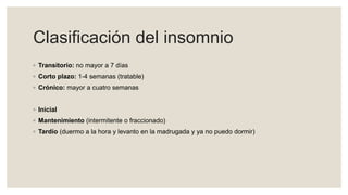 Clasificación del insomnio
◦ Transitorio: no mayor a 7 días
◦ Corto plazo: 1-4 semanas (tratable)
◦ Crónico: mayor a cuatro semanas
◦ Inicial
◦ Mantenimiento (intermitente o fraccionado)
◦ Tardío (duermo a la hora y levanto en la madrugada y ya no puedo dormir)
 